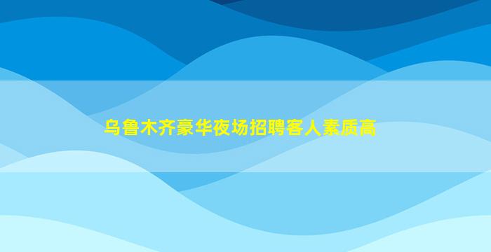乌鲁木齐豪华夜场招聘客人素质高